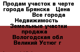 Продам участок в черте города Брянска › Цена ­ 800 000 - Все города Недвижимость » Земельные участки продажа   . Вологодская обл.,Великий Устюг г.